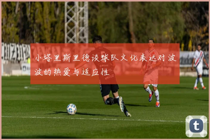 小塔里斯里德谈球队文化表达对波波的热爱与适应性