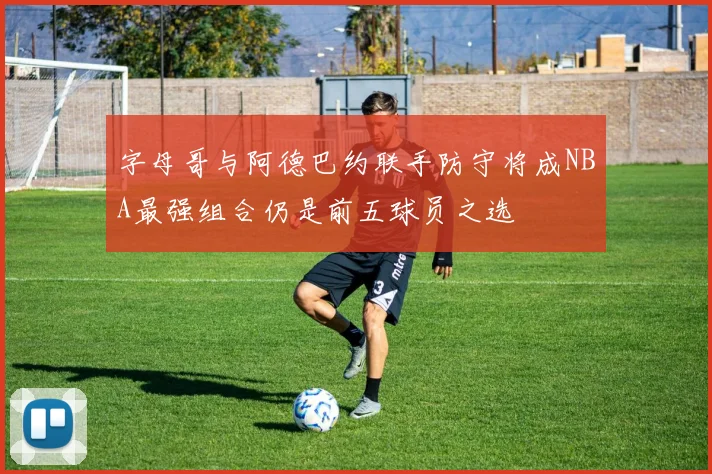 字母哥与阿德巴约联手防守将成NBA最强组合仍是前五球员之选