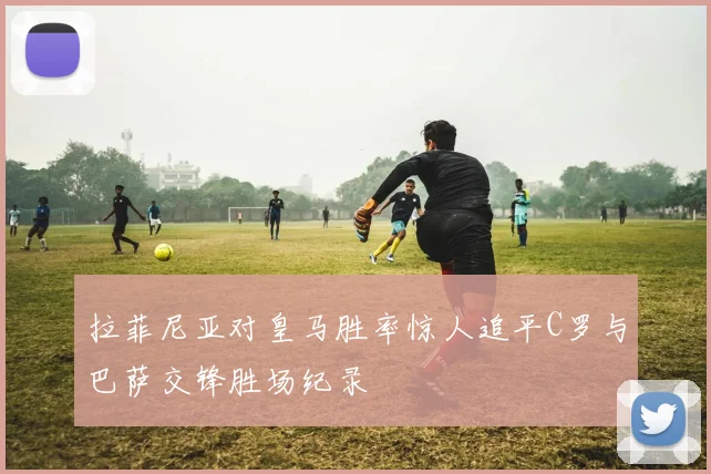 拉菲尼亚对皇马胜率惊人追平C罗与巴萨交锋胜场纪录