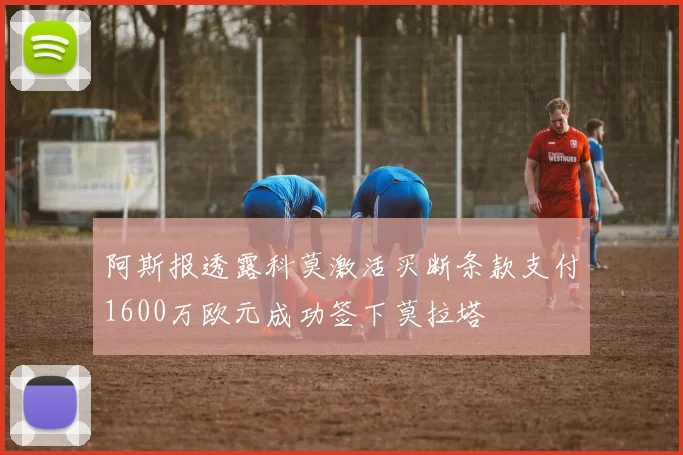 阿斯报透露科莫激活买断条款支付1600万欧元成功签下莫拉塔