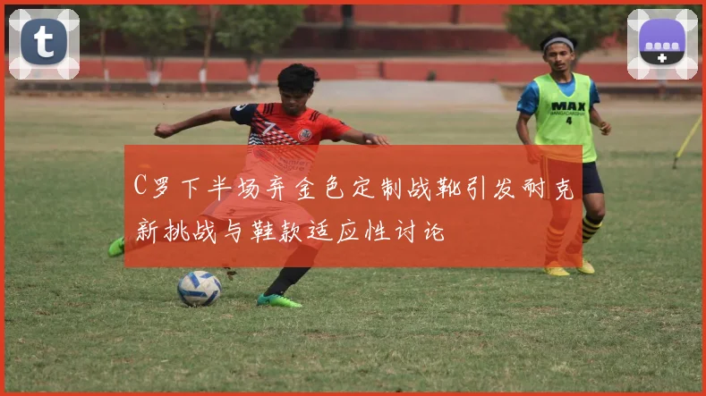 C罗下半场弃金色定制战靴引发耐克新挑战与鞋款适应性讨论