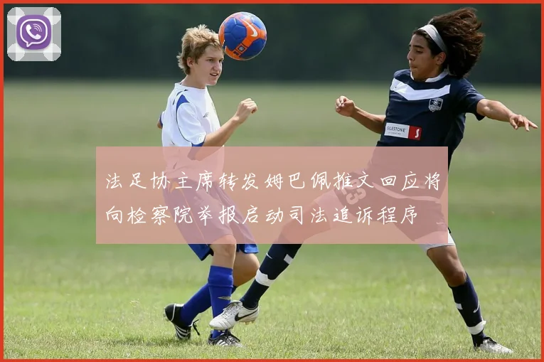 法足协主席转发姆巴佩推文回应将向检察院举报启动司法追诉程序