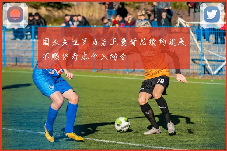 国米关注罗马后卫曼奇尼续约进展不顺将考虑介入转会
