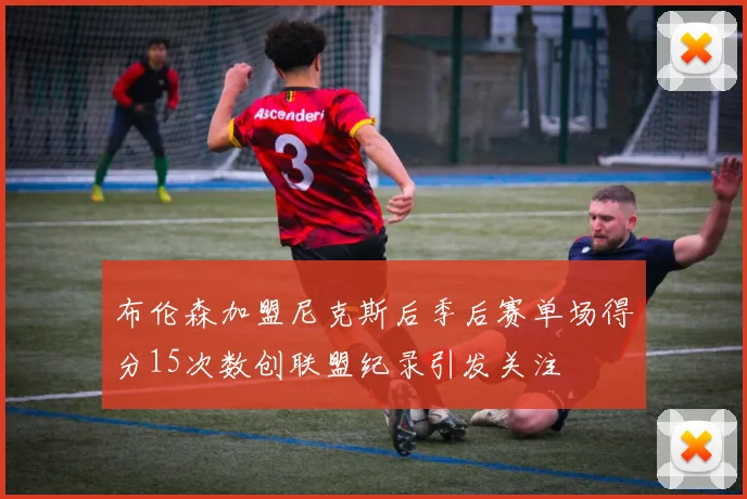 布伦森加盟尼克斯后季后赛单场得分15次数创联盟纪录引发关注