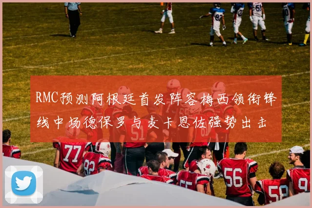 RMC预测阿根廷首发阵容梅西领衔锋线中场德保罗与麦卡恩佐强势出击
