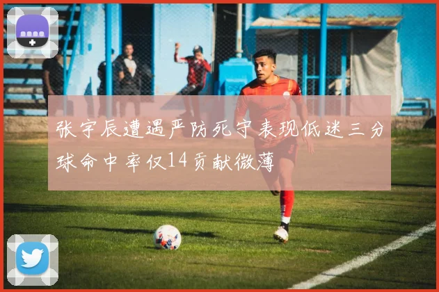 张宇辰遭遇严防死守表现低迷三分球命中率仅14贡献微薄