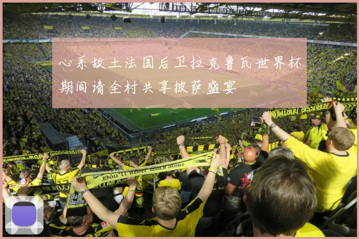心系故土法国后卫拉克鲁瓦世界杯期间请全村共享披萨盛宴