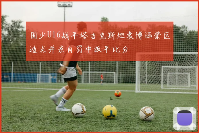 国少U16战平塔吉克斯坦袁博涵禁区造点并亲自罚中扳平比分