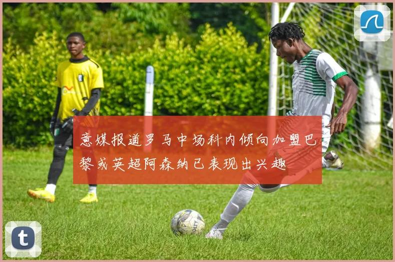 意媒报道罗马中场科内倾向加盟巴黎或英超阿森纳已表现出兴趣