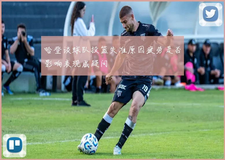 哈登谈球队投篮失准原因疲劳是否影响表现成疑问