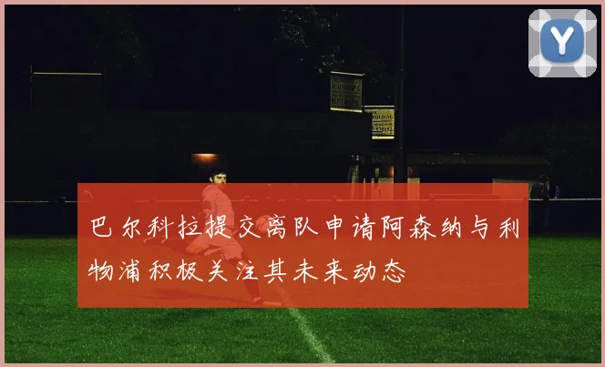 巴尔科拉提交离队申请阿森纳与利物浦积极关注其未来动态