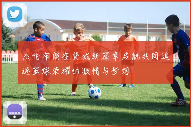 杰伦布朗在费城新篇章启航共同追逐篮球荣耀的激情与梦想