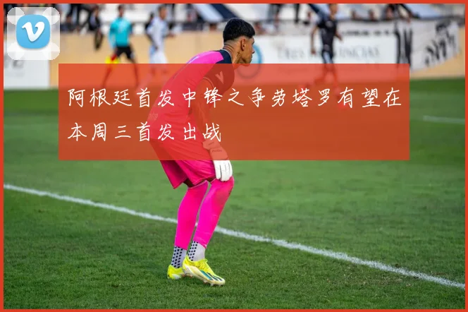 阿根廷首发中锋之争劳塔罗有望在本周三首发出战