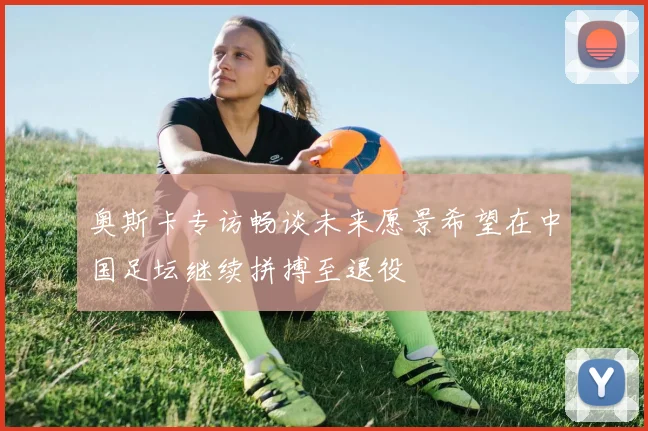 奥斯卡专访畅谈未来愿景希望在中国足坛继续拼搏至退役
