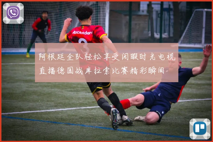 阿根廷全队轻松享受闲暇时光电视直播德国战库拉索比赛精彩瞬间