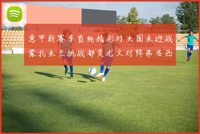 意甲新赛季首轮精彩对决国米迎战蒙扎米兰挑战都灵尤文对阵弗洛西诺内