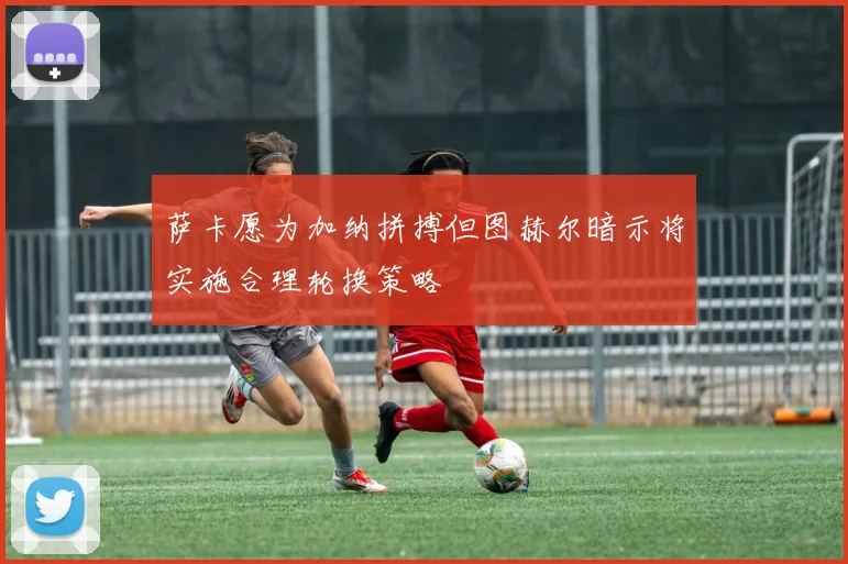 萨卡愿为加纳拼搏但图赫尔暗示将实施合理轮换策略