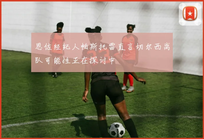 恩佐经纪人帕斯托雷直言切尔西离队可能性正在探讨中