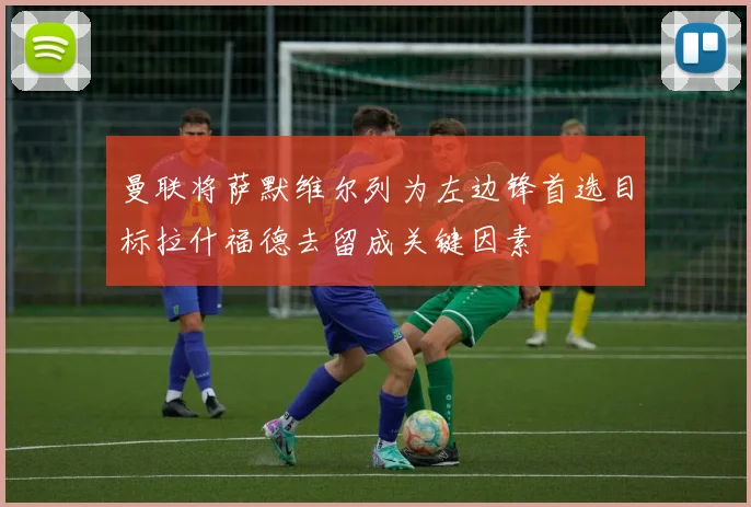 曼联将萨默维尔列为左边锋首选目标拉什福德去留成关键因素