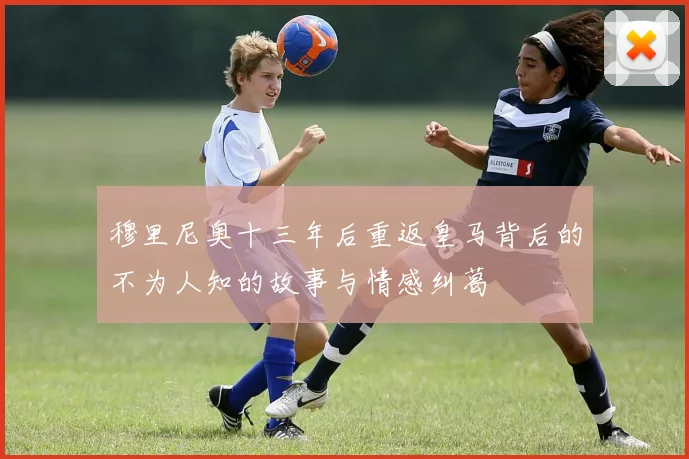 穆里尼奥十三年后重返皇马背后的不为人知的故事与情感纠葛