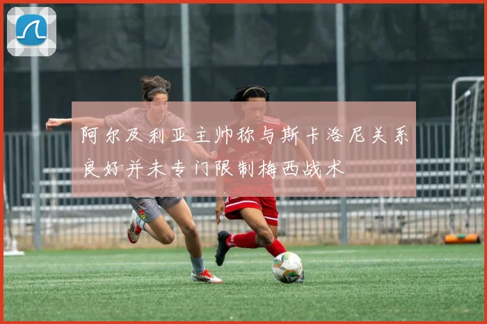 阿尔及利亚主帅称与斯卡洛尼关系良好并未专门限制梅西战术