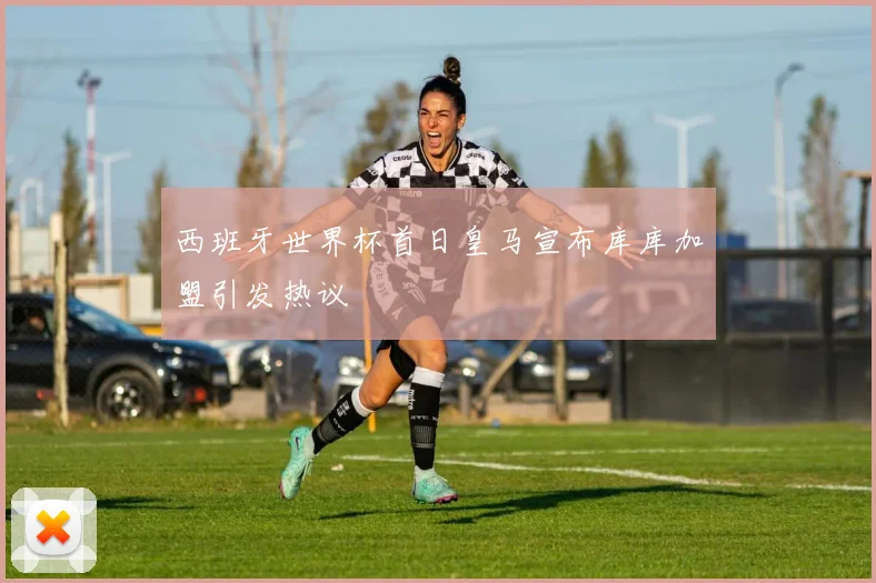 西班牙世界杯首日皇马宣布库库加盟引发热议