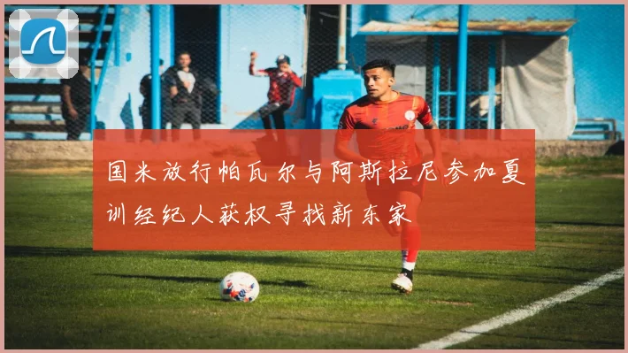 国米放行帕瓦尔与阿斯拉尼参加夏训经纪人获权寻找新东家