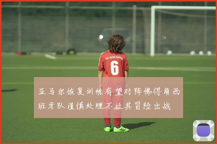 亚马尔恢复训练有望对阵佛得角西班牙队谨慎处理不让其冒险出战