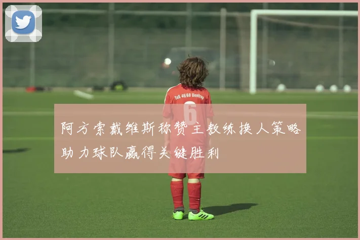 阿方索戴维斯称赞主教练换人策略助力球队赢得关键胜利