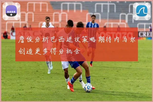 詹俊分析巴西进攻策略期待内马尔创造更多得分机会