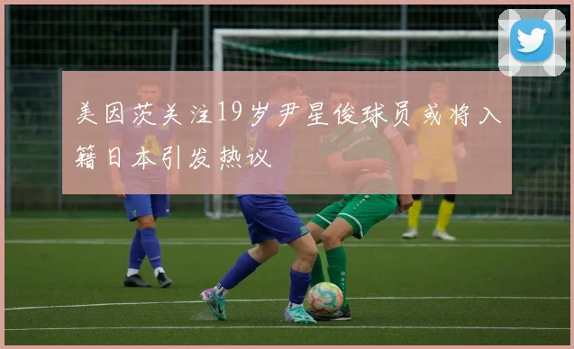 美因茨关注19岁尹星俊球员或将入籍日本引发热议
