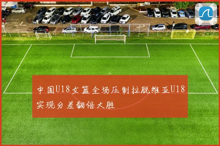 中国U18女篮全场压制拉脱维亚U18实现分差翻倍大胜