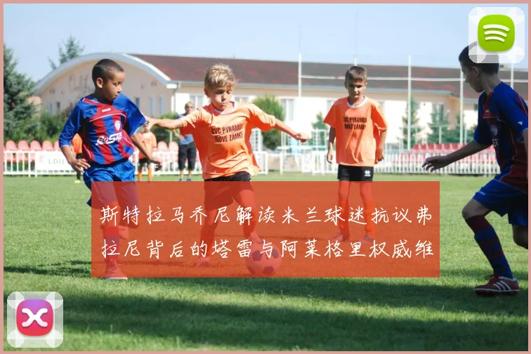 斯特拉马乔尼解读米兰球迷抗议弗拉尼背后的塔雷与阿莱格里权威维护