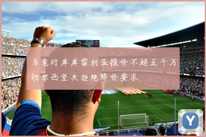 马竞对库库雷利亚报价不超五千万切尔西坚决拒绝降价要求