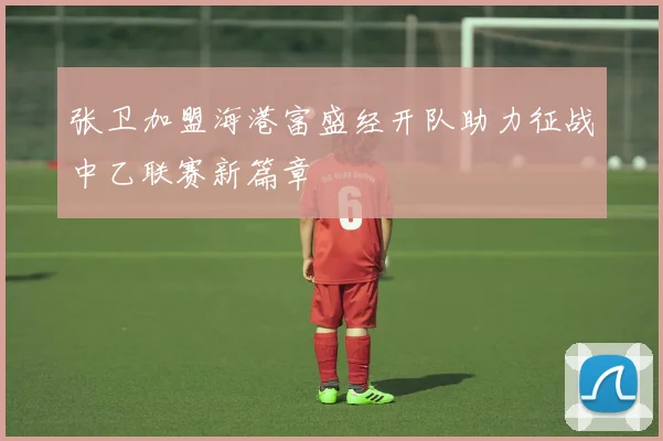 张卫加盟海港富盛经开队助力征战中乙联赛新篇章