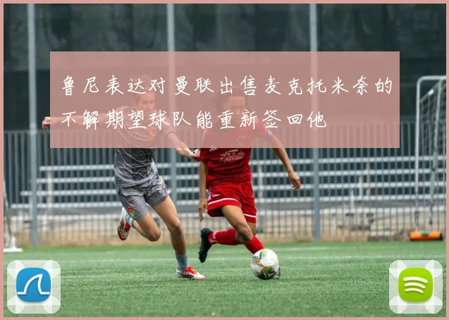 鲁尼表达对曼联出售麦克托米奈的不解期望球队能重新签回他
